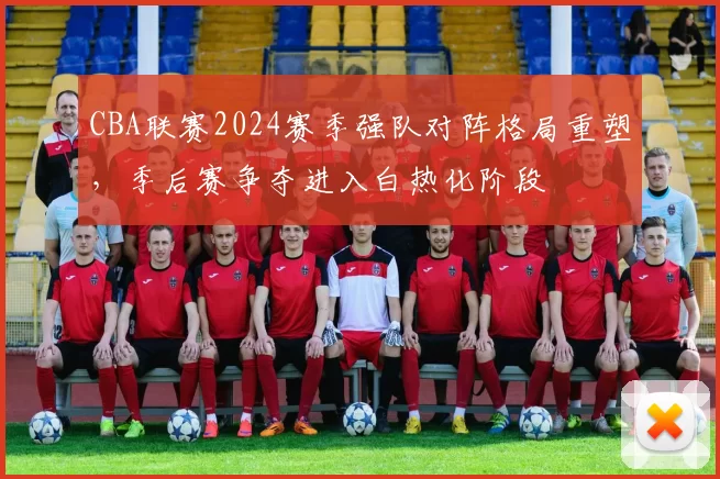 CBA联赛2024赛季强队对阵格局重塑,季后赛争夺进入白热化阶段