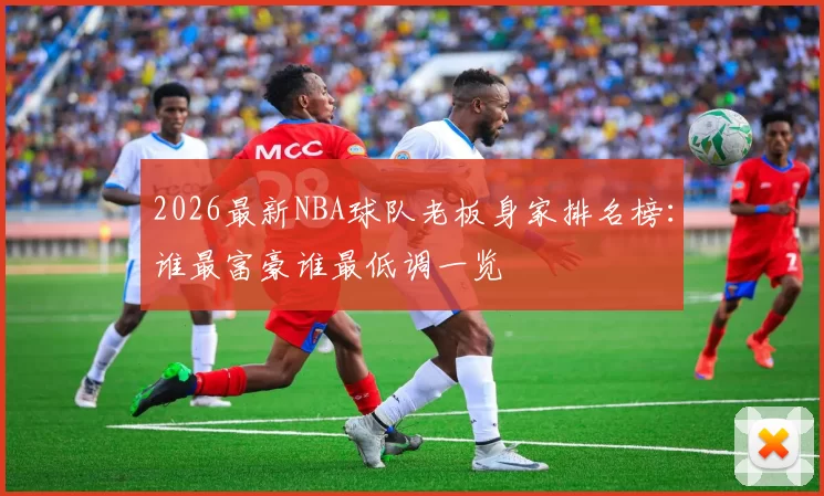 2026最新NBA球队老板身家排名榜：谁最富豪谁最低调一览