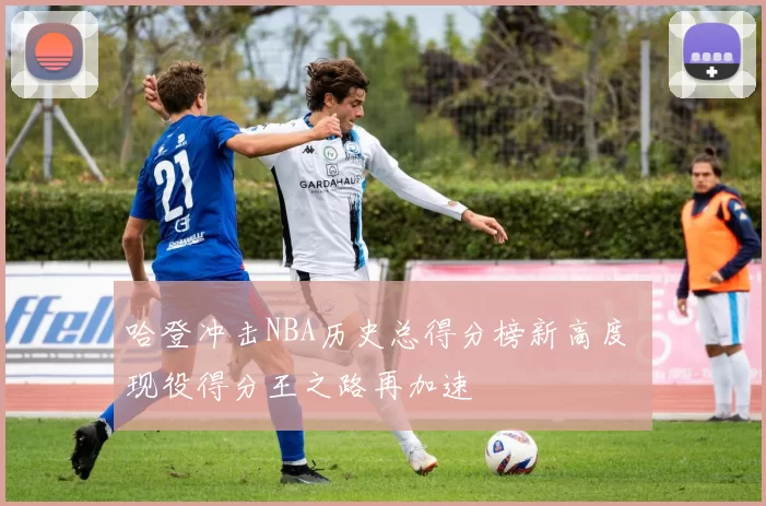 哈登冲击NBA历史总得分榜新高度 现役得分王之路再加速