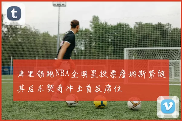 库里领跑NBA全明星投票詹姆斯紧随其后东契奇冲击首发席位