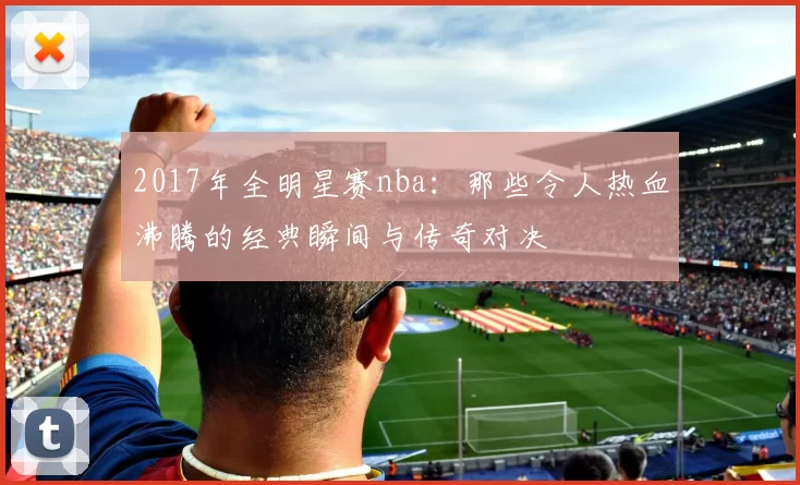 2017年全明星赛nba：那些令人热血沸腾的经典瞬间与传奇对决