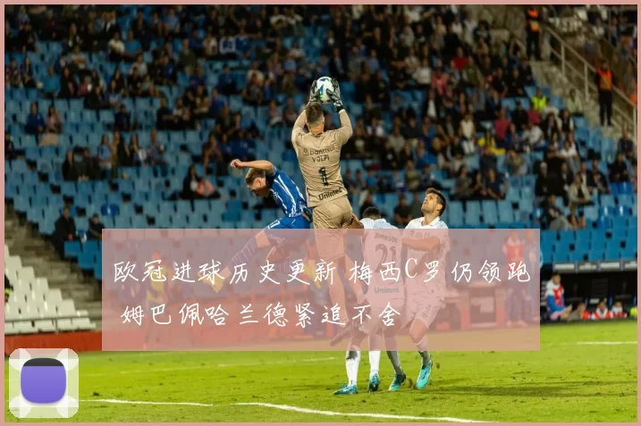 欧冠进球历史更新 梅西C罗仍领跑 姆巴佩哈兰德紧追不舍