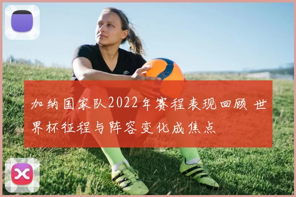 加纳国家队2022年赛程表现回顾 世界杯征程与阵容变化成焦点