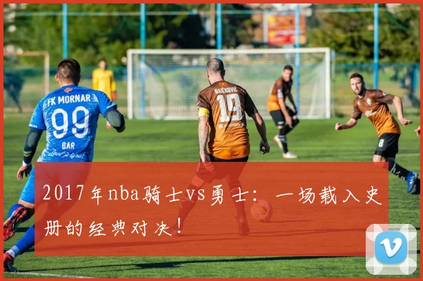 2017年nba骑士vs勇士：一场载入史册的经典对决！