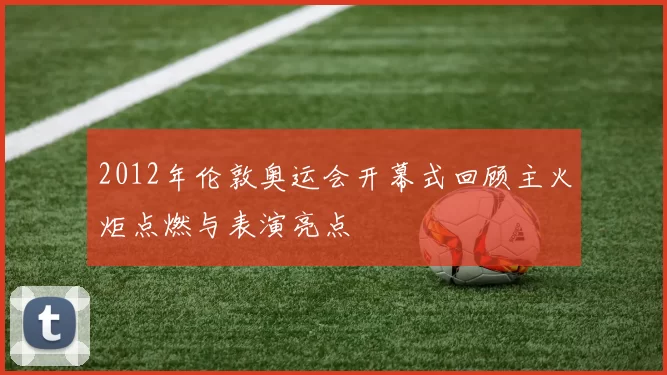 2012年伦敦奥运会开幕式回顾主火炬点燃与表演亮点