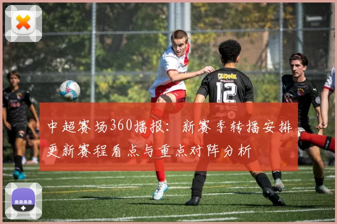 中超赛场360播报：新赛季转播安排更新赛程看点与重点对阵分析