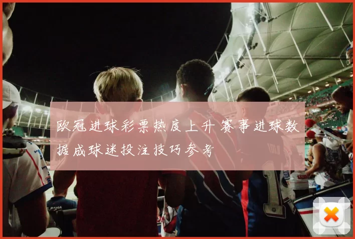 欧冠进球彩票热度上升 赛事进球数据成球迷投注技巧参考