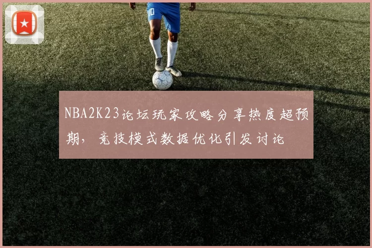 NBA2K23论坛玩家攻略分享热度超预期,竞技模式数据优化引发讨论