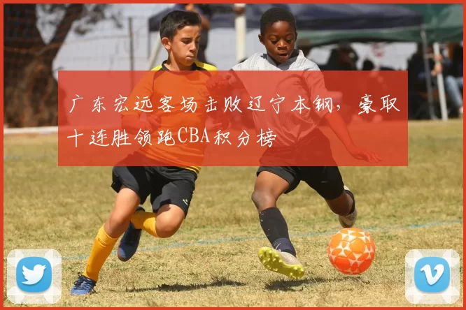 广东宏远客场击败辽宁本钢,豪取十连胜领跑CBA积分榜