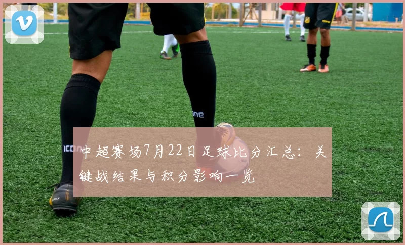 中超赛场7月22日足球比分汇总：关键战结果与积分影响一览