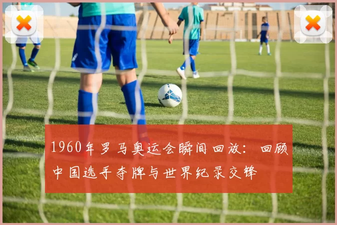 1960年罗马奥运会瞬间回放：回顾中国选手夺牌与世界纪录交锋