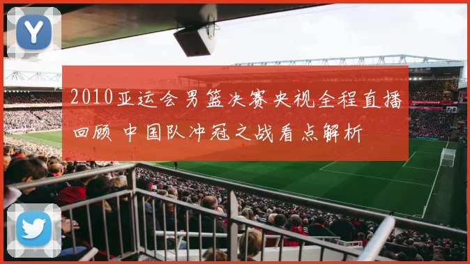 2010亚运会男篮决赛央视全程直播回顾 中国队冲冠之战看点解析