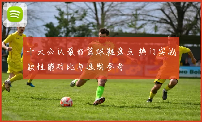 十大公认最好篮球鞋盘点 热门实战款性能对比与选购参考