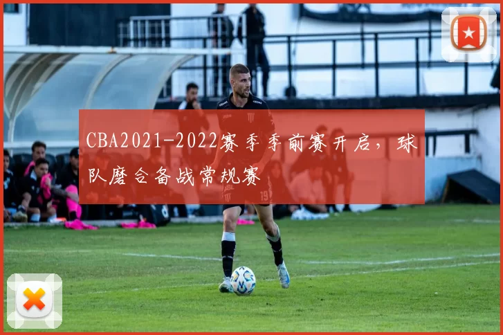 CBA2021-2022赛季季前赛开启,球队磨合备战常规赛