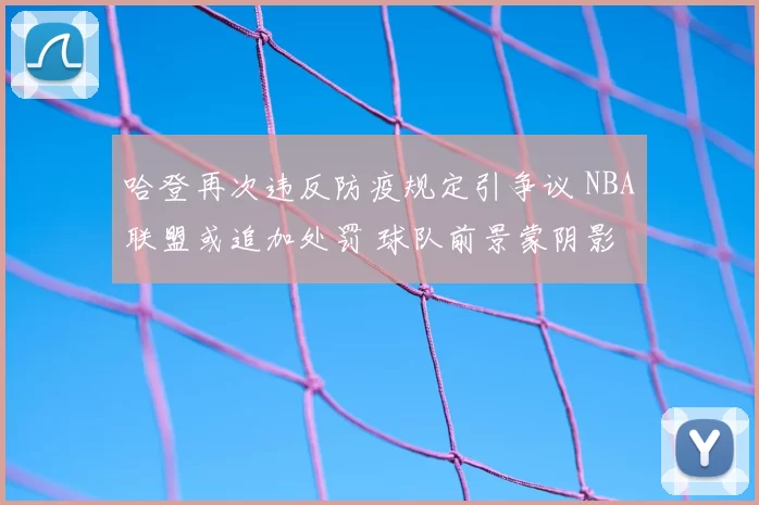哈登再次违反防疫规定引争议 NBA联盟或追加处罚 球队前景蒙阴影