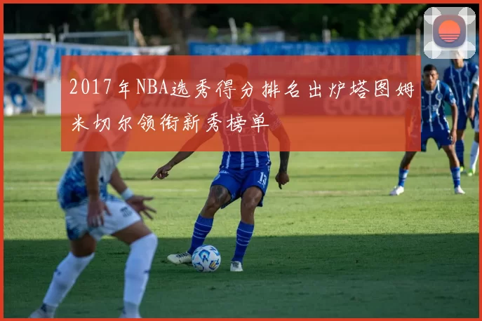 2017年NBA选秀得分排名出炉塔图姆米切尔领衔新秀榜单