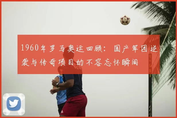 1960年罗马奥运回顾:国产军团逆袭与传奇项目的不容忘怀瞬间