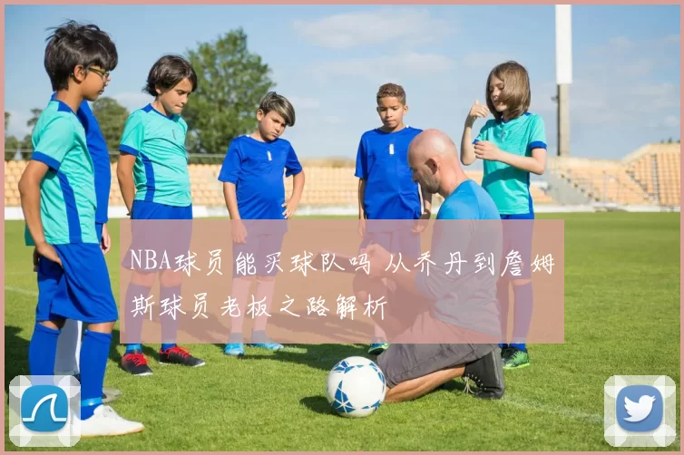 NBA球员能买球队吗 从乔丹到詹姆斯球员老板之路解析