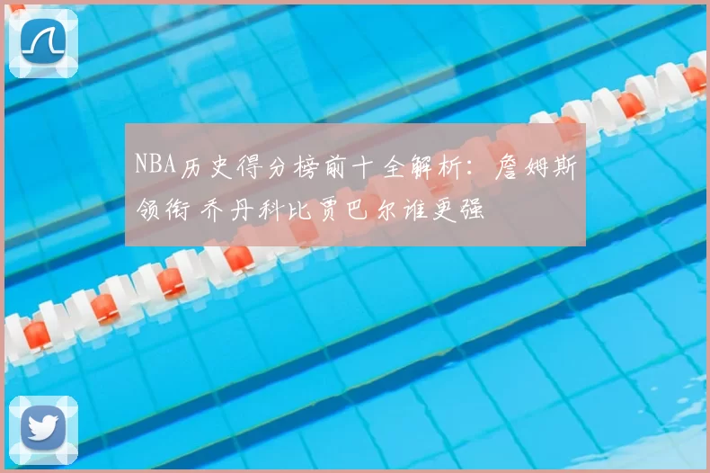 NBA历史得分榜前十全解析：詹姆斯领衔 乔丹科比贾巴尔谁更强