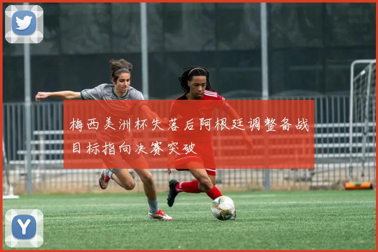 梅西美洲杯失落后阿根廷调整备战目标指向决赛突破