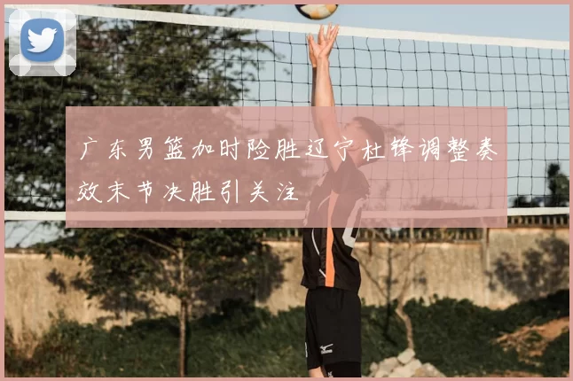 广东男篮加时险胜辽宁杜锋调整奏效末节决胜引关注