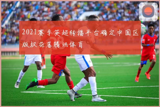 2021赛季英超转播平台确定中国区版权花落腾讯体育
