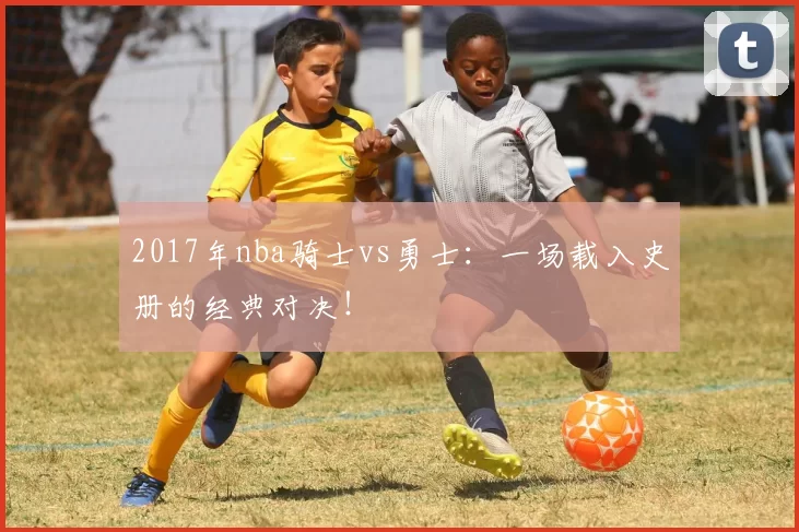 2017年nba骑士vs勇士：一场载入史册的经典对决！