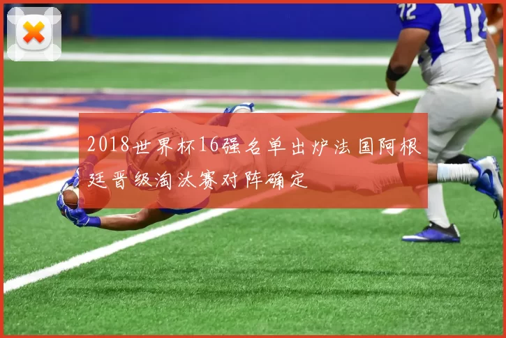 2018世界杯16强名单出炉法国阿根廷晋级淘汰赛对阵确定