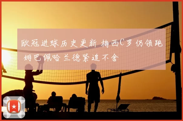 欧冠进球历史更新 梅西C罗仍领跑 姆巴佩哈兰德紧追不舍