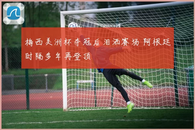 梅西美洲杯夺冠后泪洒赛场 阿根廷时隔多年再登顶