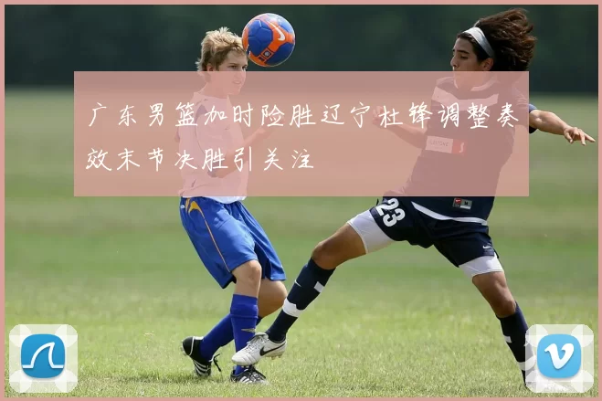 广东男篮加时险胜辽宁杜锋调整奏效末节决胜引关注