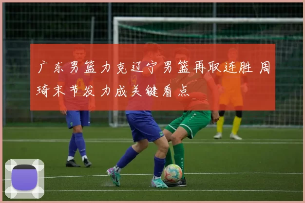 广东男篮力克辽宁男篮再取连胜 周琦末节发力成关键看点