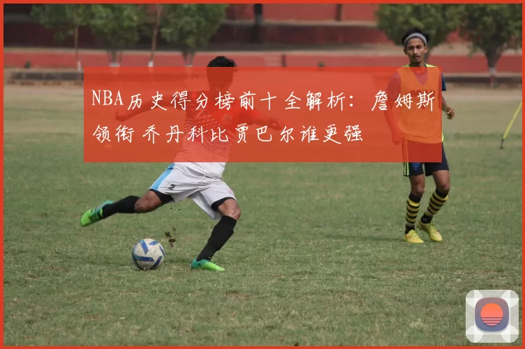 NBA历史得分榜前十全解析：詹姆斯领衔 乔丹科比贾巴尔谁更强