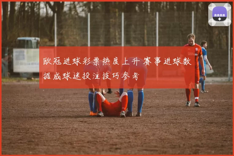 欧冠进球彩票热度上升 赛事进球数据成球迷投注技巧参考