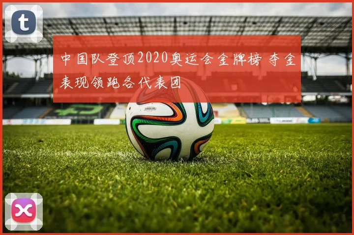 中国队登顶2020奥运会金牌榜 夺金表现领跑各代表团